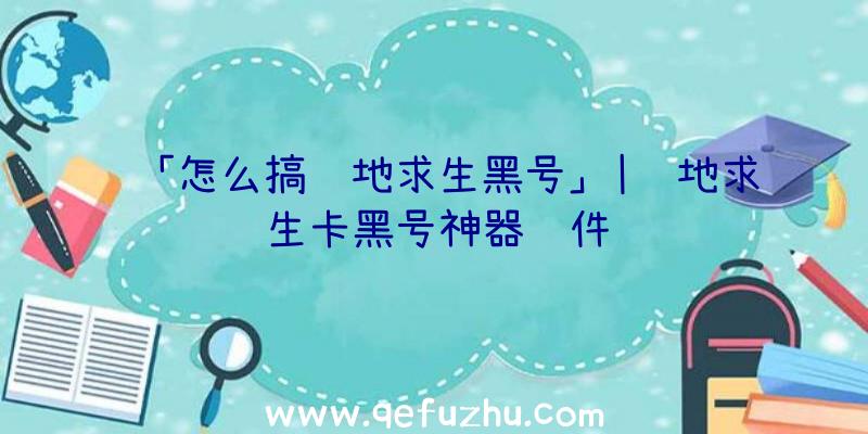 「怎么搞绝地求生黑号」|绝地求生卡黑号神器软件